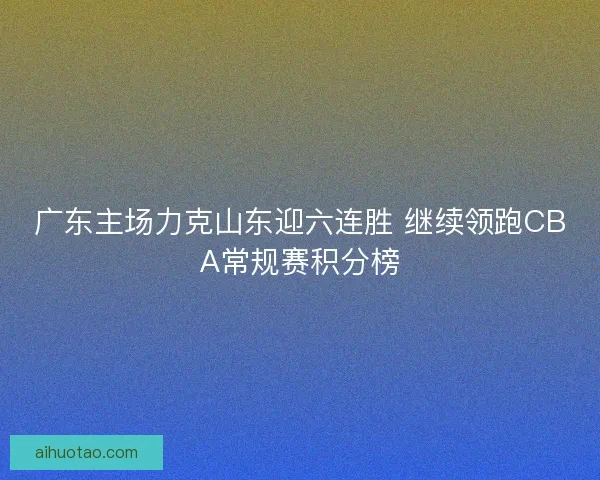 广东主场力克山东迎六连胜 继续领跑CBA常规赛积分榜
