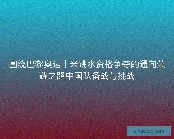围绕巴黎奥运十米跳水资格争夺的通向荣耀之路中国队备战与挑战