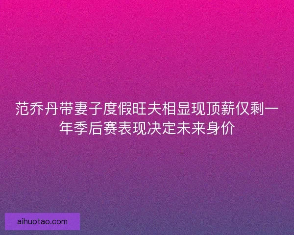 范乔丹带妻子度假旺夫相显现顶薪仅剩一年季后赛表现决定未来身价