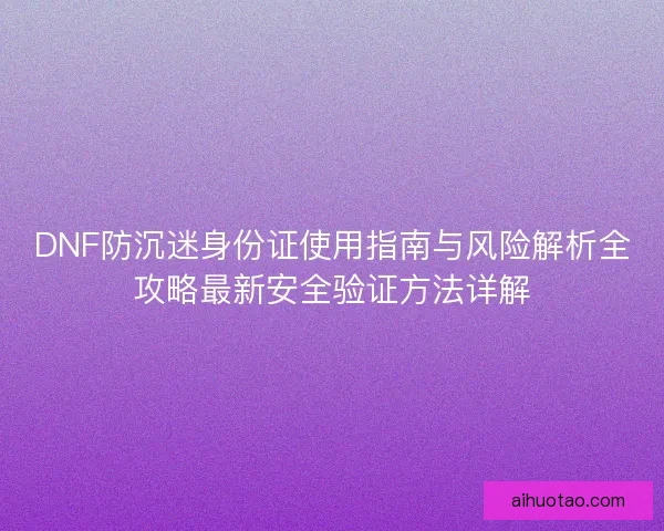 DNF防沉迷身份证使用指南与风险解析全攻略最新安全验证方法详解