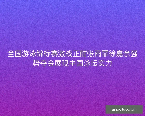 全国游泳锦标赛激战正酣张雨霏徐嘉余强势夺金展现中国泳坛实力